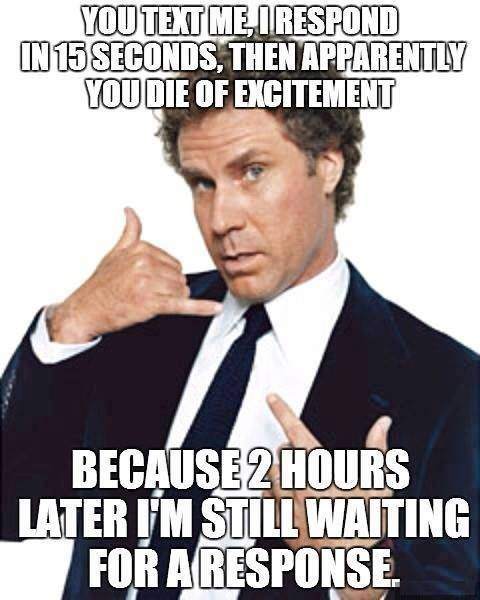 You text me, I respond in 15 seconds, then apparently you die of excitement.. 
