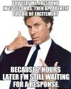 You text me, I respond in 15 seconds, then apparently you die of excitement.. 