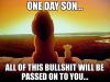 One day son... all of this bullshit will be passed on to you...